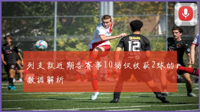 列支敦近期各赛事10场仅收获2球的数据解析