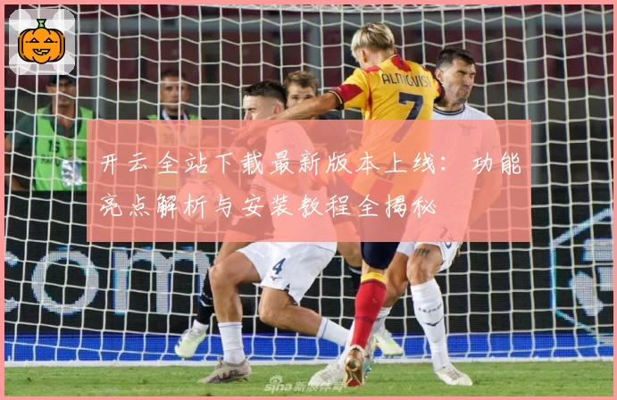 开云全站下载最新版本上线：功能亮点解析与安装教程全揭秘