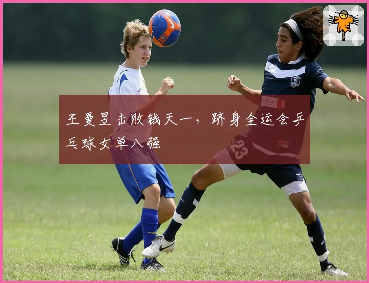 王曼昱击败钱天一，跻身全运会乒乓球女单八强