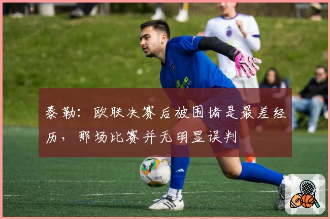 泰勒：欧联决赛后被围堵是最差经历，那场比赛并无明显误判