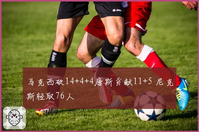 马克西砍14+4+4唐斯贡献11+5 尼克斯轻取76人