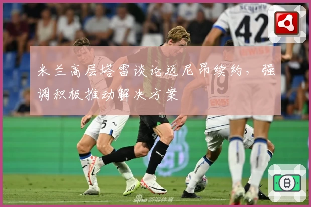 米兰高层塔雷谈论迈尼昂续约，强调积极推动解决方案