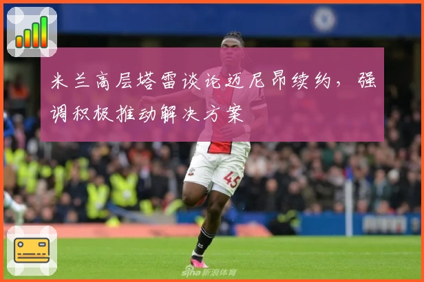 米兰高层塔雷谈论迈尼昂续约，强调积极推动解决方案