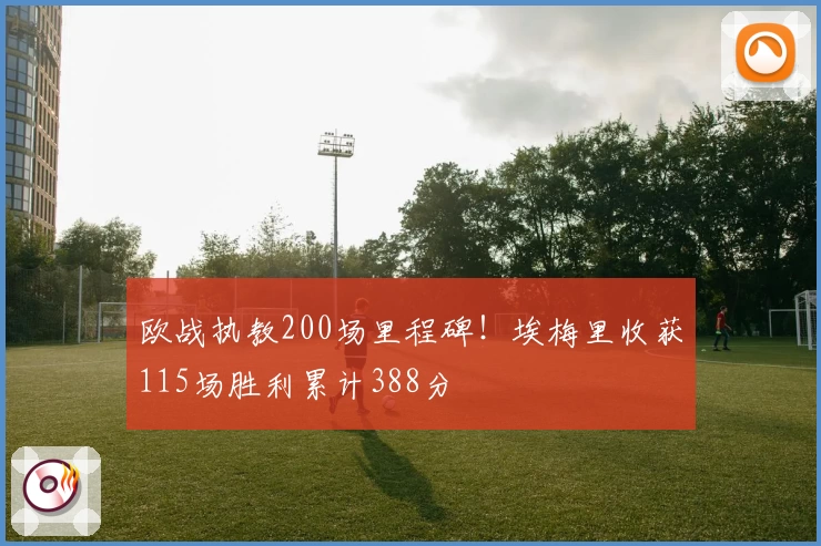 欧战执教200场里程碑！埃梅里收获115场胜利累计388分