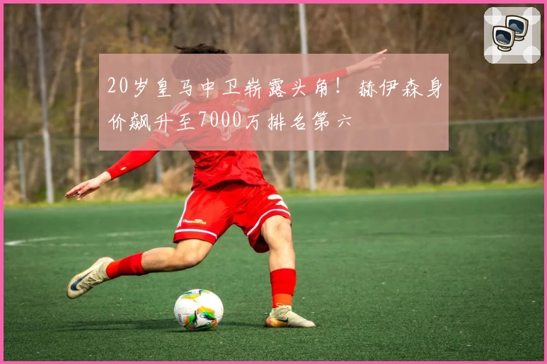 20岁皇马中卫崭露头角！赫伊森身价飙升至7000万排名第六